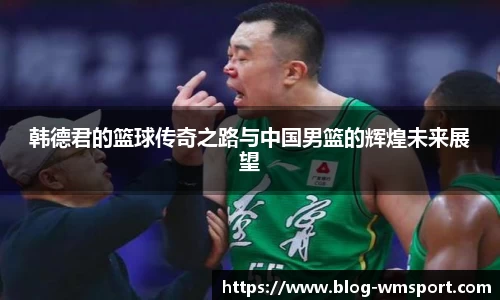 韩德君的篮球传奇之路与中国男篮的辉煌未来展望
